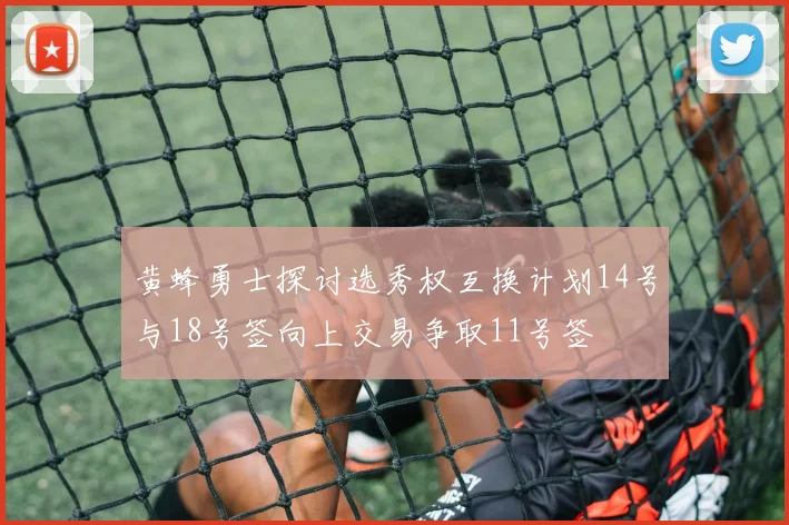 黄蜂勇士探讨选秀权互换计划14号与18号签向上交易争取11号签