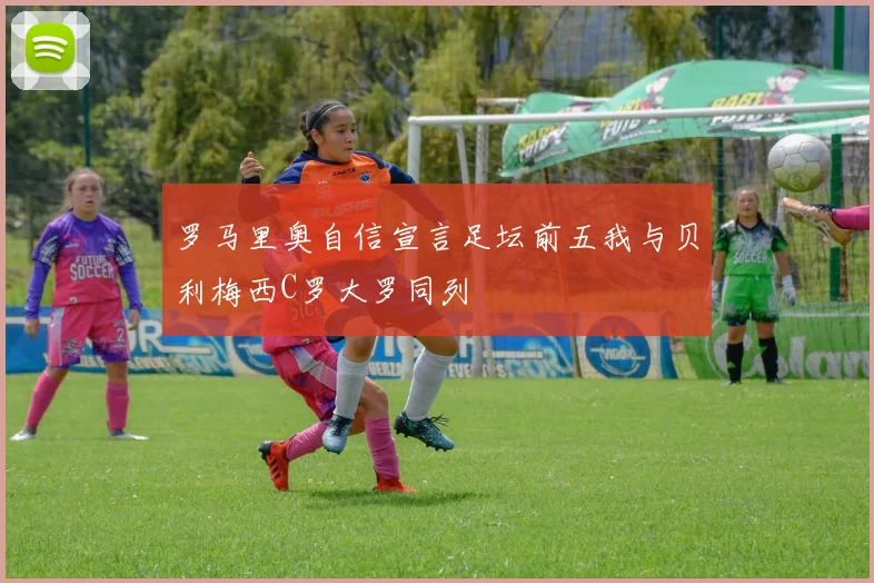 罗马里奥自信宣言足坛前五我与贝利梅西C罗大罗同列