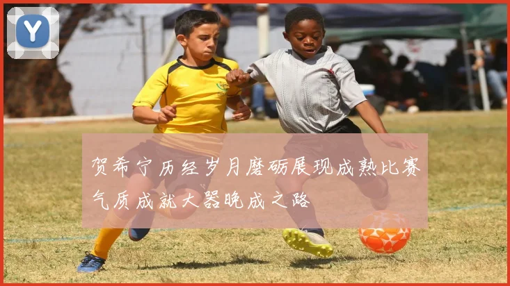 贺希宁历经岁月磨砺展现成熟比赛气质成就大器晚成之路