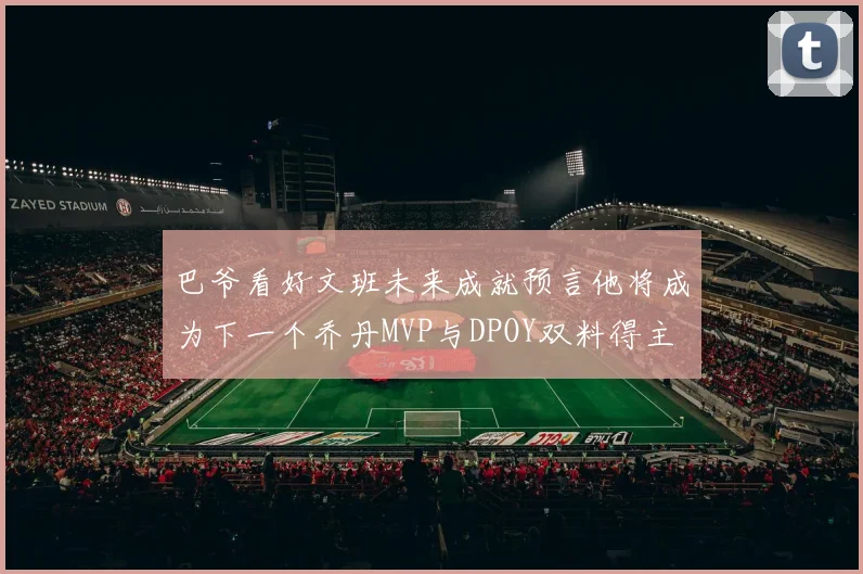 巴爷看好文班未来成就预言他将成为下一个乔丹MVP与DPOY双料得主