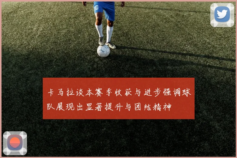 卡马拉谈本赛季收获与进步强调球队展现出显著提升与团结精神