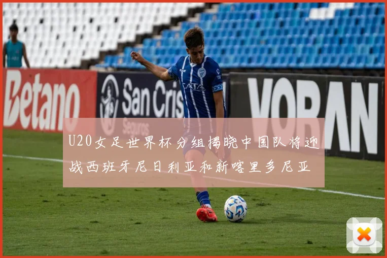 U20女足世界杯分组揭晓中国队将迎战西班牙尼日利亚和新喀里多尼亚