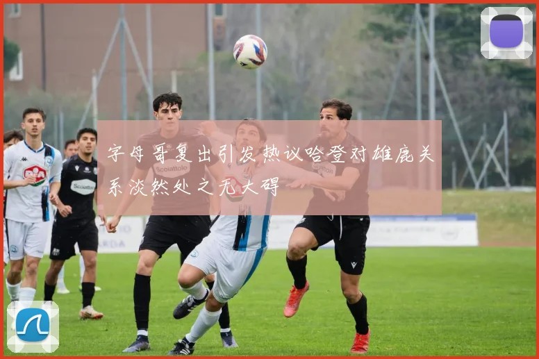 字母哥复出引发热议哈登对雄鹿关系淡然处之无大碍