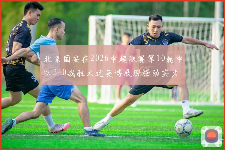 北京国安在2026中超联赛第10轮中以3-0战胜大连英博展现强劲实力