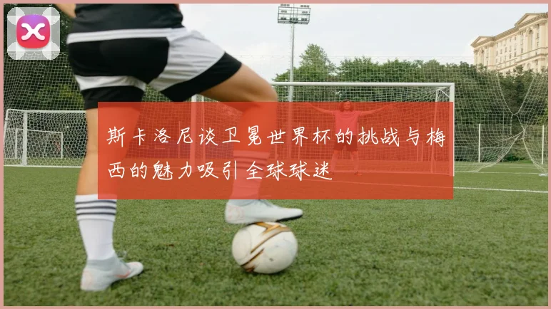 斯卡洛尼谈卫冕世界杯的挑战与梅西的魅力吸引全球球迷
