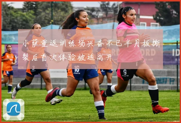 小萨重返训练场兴奋不已半月板撕裂后首次体验被迫离开