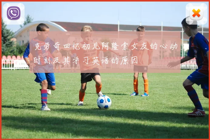 克劳奇回忆初见阿隆索女友的心动时刻及其学习英语的原因