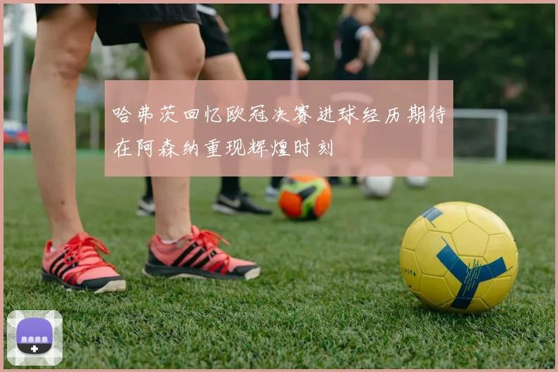 哈弗茨回忆欧冠决赛进球经历期待在阿森纳重现辉煌时刻