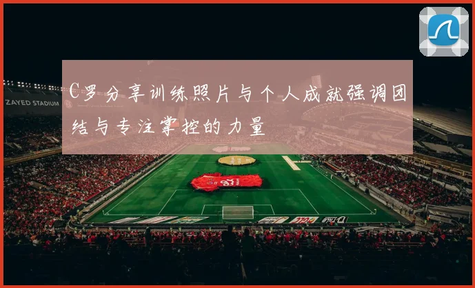 C罗分享训练照片与个人成就强调团结与专注掌控的力量
