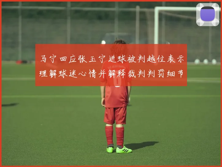 马宁回应张玉宁进球被判越位表示理解球迷心情并解释裁判判罚细节