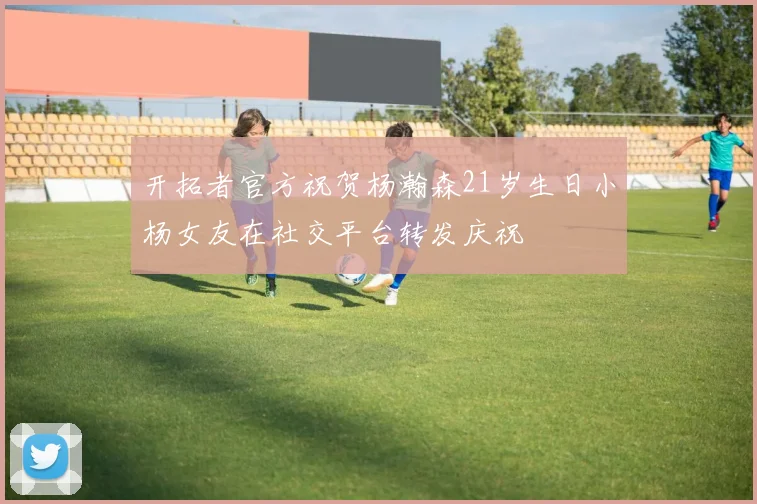 开拓者官方祝贺杨瀚森21岁生日小杨女友在社交平台转发庆祝