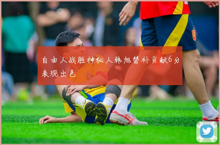 自由人战胜神秘人韩旭替补贡献6分表现出色
