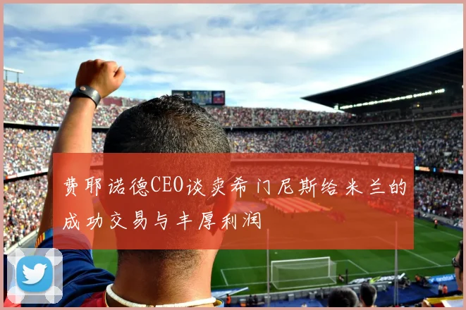 费耶诺德CEO谈卖希门尼斯给米兰的成功交易与丰厚利润