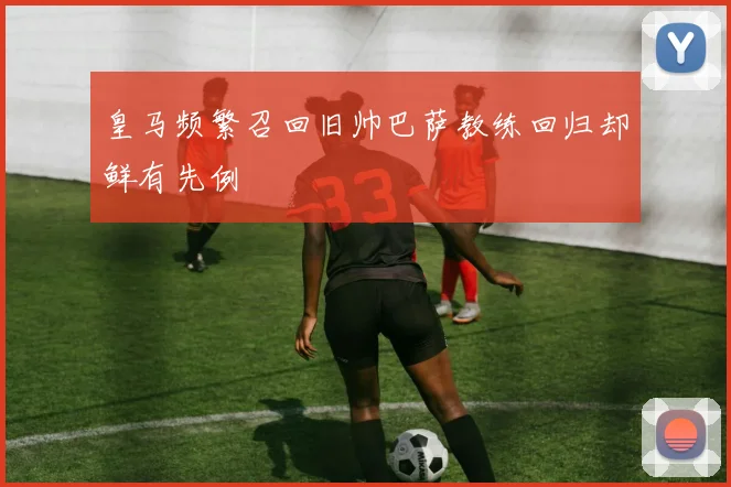 皇马频繁召回旧帅巴萨教练回归却鲜有先例