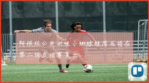 阿根廷公开训练小蜘蛛缺席或将在第二场友谊赛复出