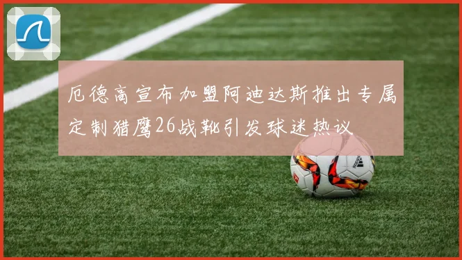 厄德高宣布加盟阿迪达斯推出专属定制猎鹰26战靴引发球迷热议