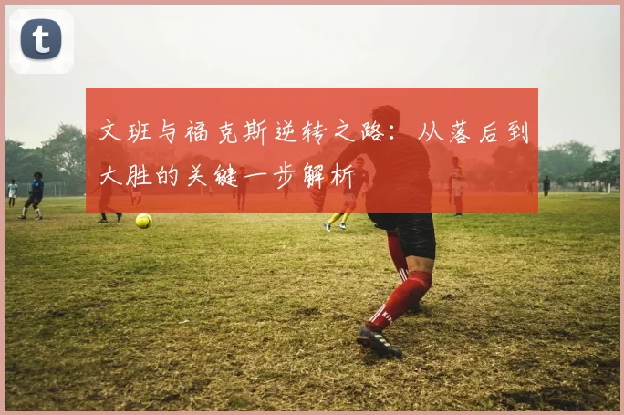 文班与福克斯逆转之路：从落后到大胜的关键一步解析