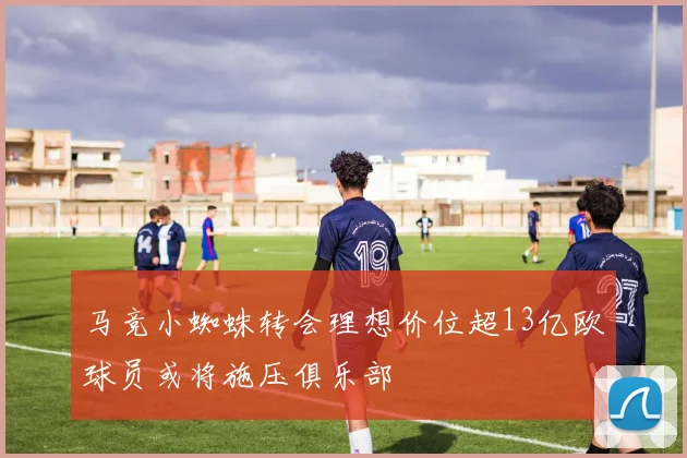马竞小蜘蛛转会理想价位超13亿欧球员或将施压俱乐部