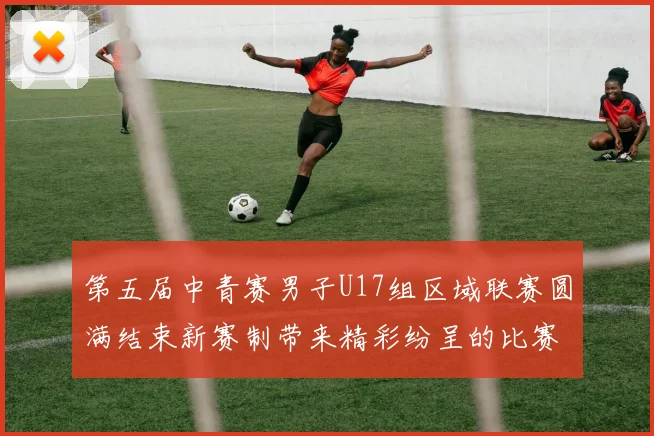 第五届中青赛男子U17组区域联赛圆满结束新赛制带来精彩纷呈的比赛体验