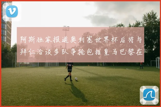 阿斯独家报道奥利塞世界杯后将与拜仁洽谈多队争抢包括皇马巴黎在内