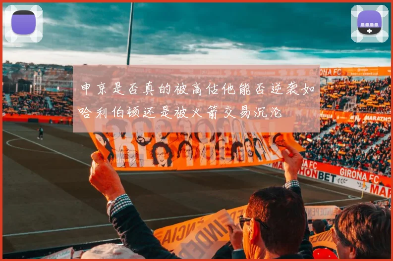 申京是否真的被高估他能否逆袭如哈利伯顿还是被火箭交易沉沦