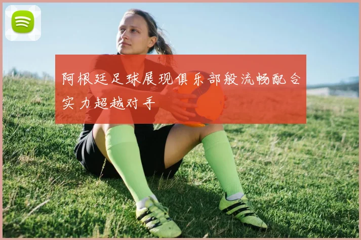 阿根廷足球展现俱乐部般流畅配合实力超越对手