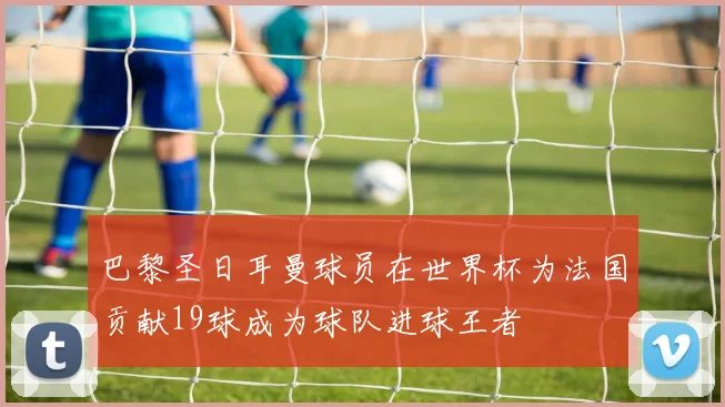 巴黎圣日耳曼球员在世界杯为法国贡献19球成为球队进球王者