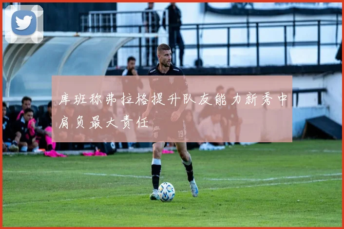 库班称弗拉格提升队友能力新秀中肩负最大责任